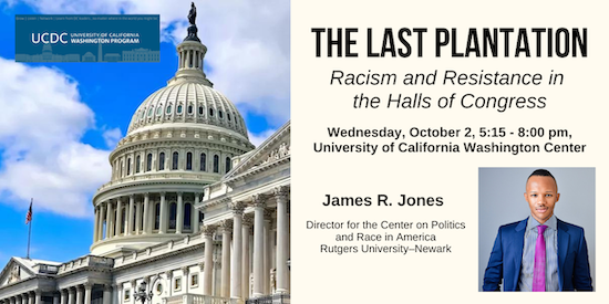 The Last Plantation: Racism and Resistance in the Halls of Congress. Wednesday, October 2, 5:15 - 8:00 pm, University of California Washington Center. James R. Jones, Director for the Center on Politics and Race in America Rutgers University–Newark